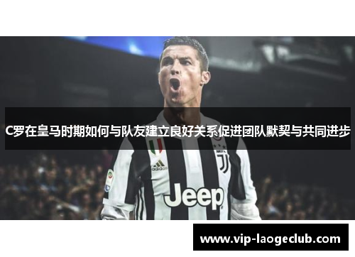 C罗在皇马时期如何与队友建立良好关系促进团队默契与共同进步 C罗在皇马时期如何与队友建立良好关系促进团队默契与共同进步