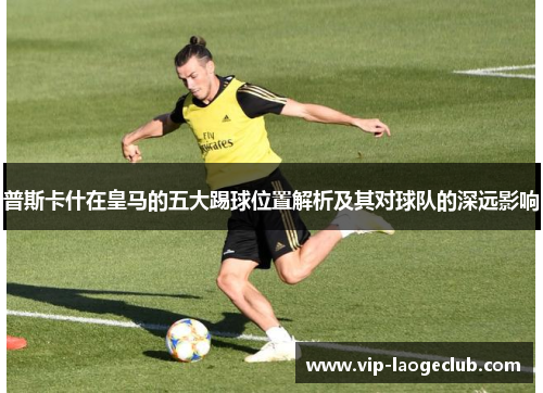 普斯卡什在皇马的五大踢球位置解析及其对球队的深远影响 普斯卡什在皇马的五大踢球位置解析及其对球队的深远影响