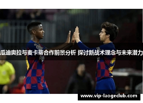 瓜迪奥拉与麦卡蒂合作前景分析 探讨新战术理念与未来潜力 瓜迪奥拉与麦卡蒂合作前景分析 探讨新战术理念与未来潜力