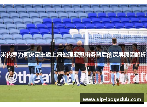 米内罗为何决定重返上海处理亚冠事务背后的深层原因解析 米内罗为何决定重返上海处理亚冠事务背后的深层原因解析