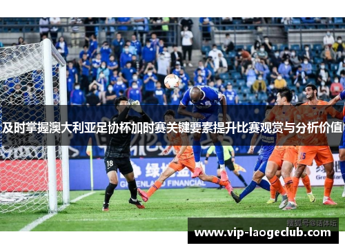 及时掌握澳大利亚足协杯加时赛关键要素提升比赛观赏与分析价值 及时掌握澳大利亚足协杯加时赛关键要素提升比赛观赏与分析价值
