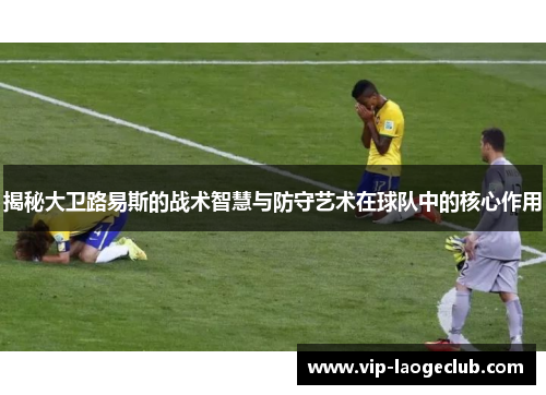 揭秘大卫路易斯的战术智慧与防守艺术在球队中的核心作用