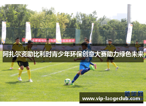 阿扎尔资助比利时青少年环保创意大赛助力绿色未来 阿扎尔资助比利时青少年环保创意大赛助力绿色未来