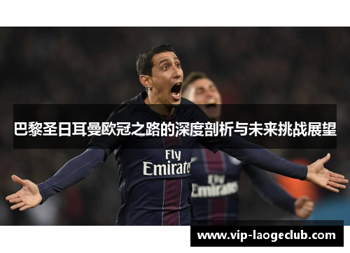 巴黎圣日耳曼欧冠之路的深度剖析与未来挑战展望 巴黎圣日耳曼欧冠之路的深度剖析与未来挑战展望