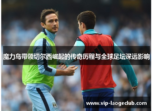 魔力鸟带领切尔西崛起的传奇历程与全球足坛深远影响