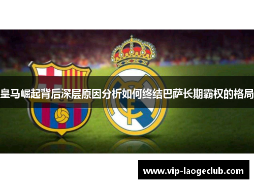 皇马崛起背后深层原因分析如何终结巴萨长期霸权的格局 皇马崛起背后深层原因分析如何终结巴萨长期霸权的格局