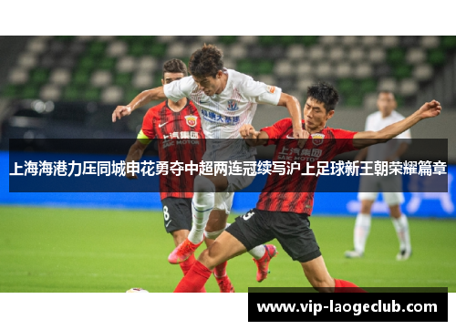 上海海港力压同城申花勇夺中超两连冠续写沪上足球新王朝荣耀篇章