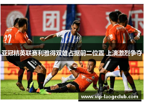 亚冠精英联赛利雅得双雄占据前二位置 上演激烈争夺