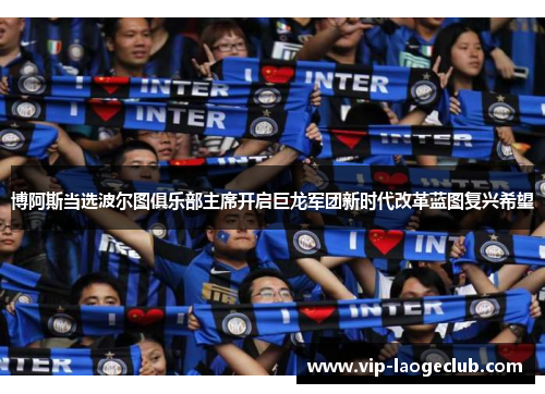 博阿斯当选波尔图俱乐部主席开启巨龙军团新时代改革蓝图复兴希望