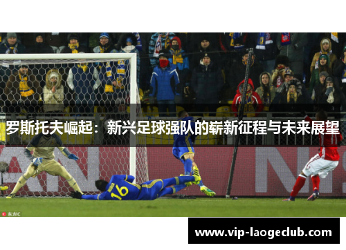 罗斯托夫崛起:新兴足球强队的崭新征程与未来展望 罗斯托夫崛起:新兴足球强队的崭新征程与未来展望