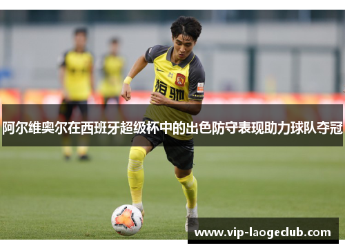 阿尔维奥尔在西班牙超级杯中的出色防守表现助力球队夺冠 阿尔维奥尔在西班牙超级杯中的出色防守表现助力球队夺冠